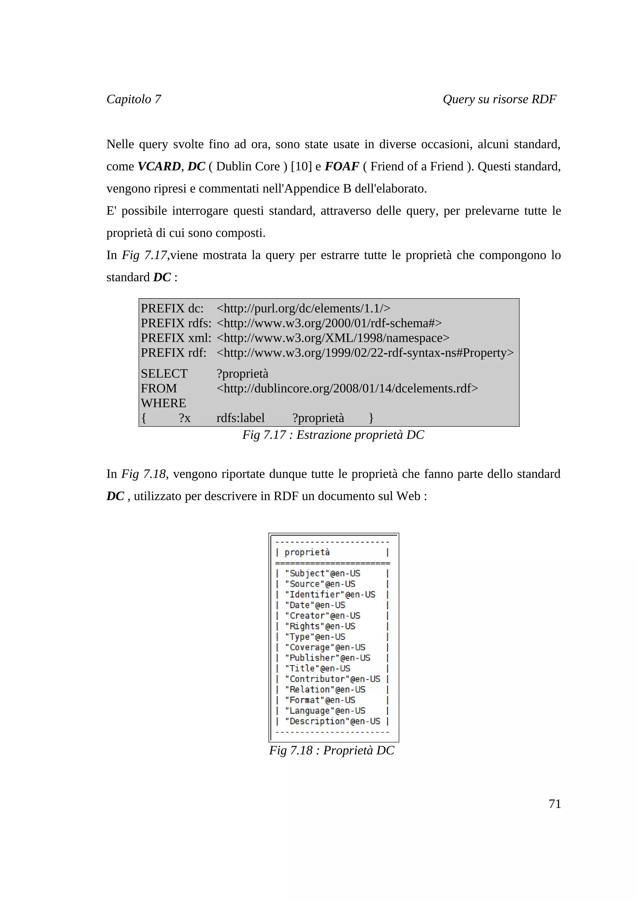 Capitolo 7                                                       Query su risorse RDF


Nelle query svolte fino ad ora, sono state usate in diverse occasioni, alcuni standard,
come VCARD, DC ( Dublin Core ) [10] e FOAF ( Friend of a Friend ). Questi standard,
vengono ripresi e commentati nell'Appendice B dell'elaborato.
E' possibile interrogare questi standard, attraverso delle query, per prelevarne tutte le
proprietà di cui sono composti.
In Fig 7.17,viene mostrata la query per estrarre tutte le proprietà che compongono lo
standard DC :

      PREFIX dc:     <http://purl.org/dc/elements/1.1/>
      PREFIX rdfs:   <http://www.w3.org/2000/01/rdf-schema#>
      PREFIX xml:    <http://www.w3.org/XML/1998/namespace>
      PREFIX rdf:    <http://www.w3.org/1999/02/22-rdf-syntax-ns#Property>
      SELECT         ?proprietà
      FROM           <http://dublincore.org/2008/01/14/dcelements.rdf>
      WHERE
      {    ?x        rdfs:label      ?proprietà    }
                           Fig 7.17 : Estrazione proprietà DC


In Fig 7.18, vengono riportate dunque tutte le proprietà che fanno parte dello standard
DC , utilizzato per descrivere in RDF un documento sul Web :




                                  Fig 7.18 : Proprietà DC



                                                                                      71
 