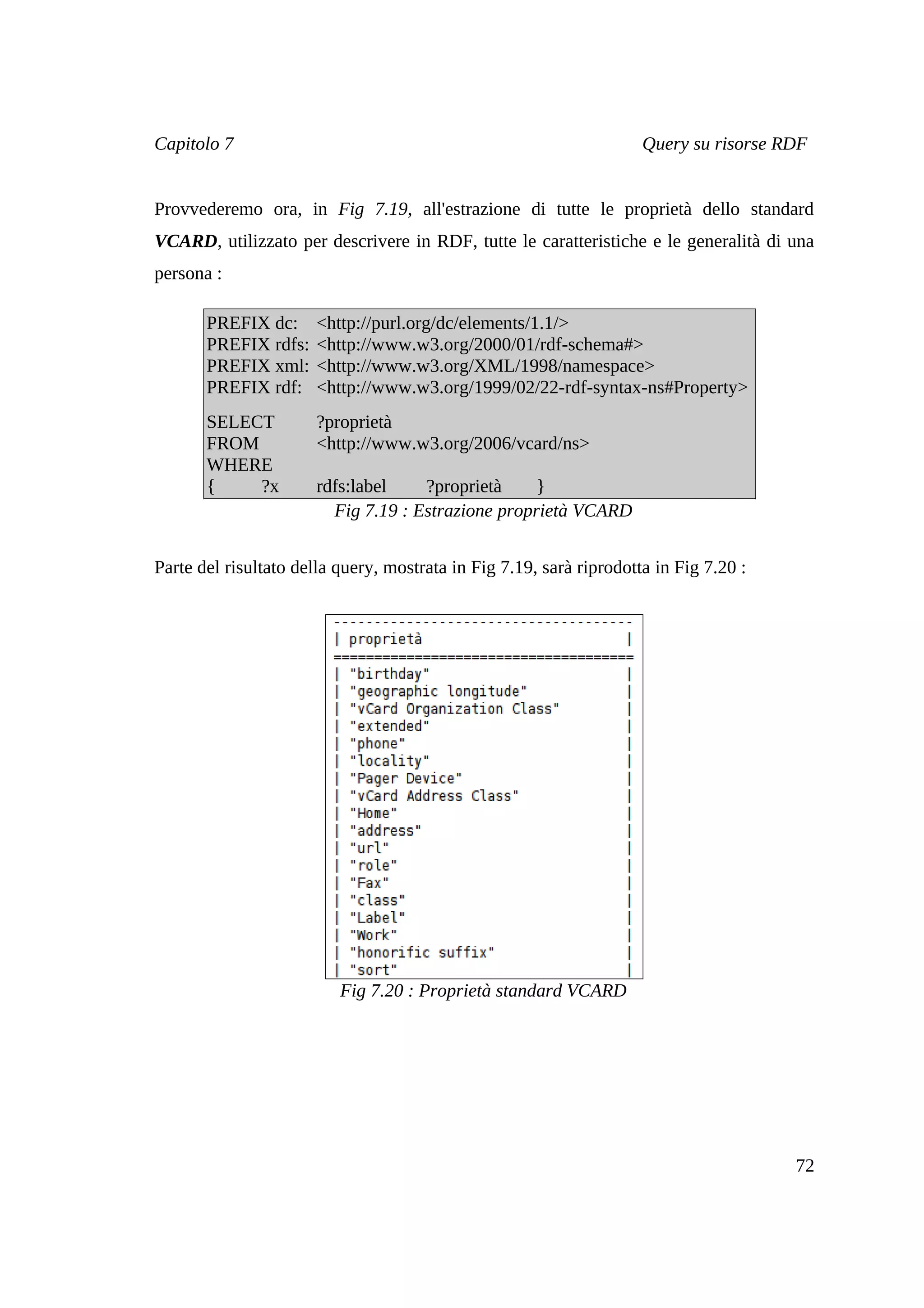 Capitolo 7                                                           Query su risorse RDF


Provvederemo ora, in Fig 7.19, all'estrazione di tutte le proprietà dello standard
VCARD, utilizzato per descrivere in RDF, tutte le caratteristiche e le generalità di una
persona :

       PREFIX dc:      <http://purl.org/dc/elements/1.1/>
       PREFIX rdfs:    <http://www.w3.org/2000/01/rdf-schema#>
       PREFIX xml:     <http://www.w3.org/XML/1998/namespace>
       PREFIX rdf:     <http://www.w3.org/1999/02/22-rdf-syntax-ns#Property>
       SELECT          ?proprietà
       FROM            <http://www.w3.org/2006/vcard/ns>
       WHERE
       {    ?x         rdfs:label    ?proprietà     }
                         Fig 7.19 : Estrazione proprietà VCARD


Parte del risultato della query, mostrata in Fig 7.19, sarà riprodotta in Fig 7.20 :




                          Fig 7.20 : Proprietà standard VCARD




                                                                                       72
 