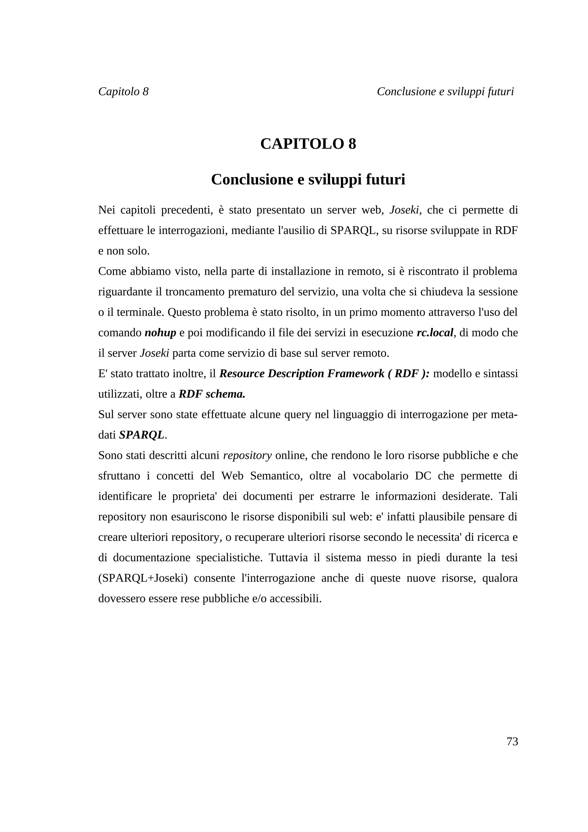 Capitolo 8                                                    Conclusione e sviluppi futuri



                                    CAPITOLO 8

                         Conclusione e sviluppi futuri
Nei capitoli precedenti, è stato presentato un server web, Joseki, che ci permette di
effettuare le interrogazioni, mediante l'ausilio di SPARQL, su risorse sviluppate in RDF
e non solo.
Come abbiamo visto, nella parte di installazione in remoto, si è riscontrato il problema
riguardante il troncamento prematuro del servizio, una volta che si chiudeva la sessione
o il terminale. Questo problema è stato risolto, in un primo momento attraverso l'uso del
comando nohup e poi modificando il file dei servizi in esecuzione rc.local, di modo che
il server Joseki parta come servizio di base sul server remoto.
E' stato trattato inoltre, il Resource Description Framework ( RDF ): modello e sintassi
utilizzati, oltre a RDF schema.
Sul server sono state effettuate alcune query nel linguaggio di interrogazione per meta-
dati SPARQL.
Sono stati descritti alcuni repository online, che rendono le loro risorse pubbliche e che
sfruttano i concetti del Web Semantico, oltre al vocabolario DC che permette di
identificare le proprieta' dei documenti per estrarre le informazioni desiderate. Tali
repository non esauriscono le risorse disponibili sul web: e' infatti plausibile pensare di
creare ulteriori repository, o recuperare ulteriori risorse secondo le necessita' di ricerca e
di documentazione specialistiche. Tuttavia il sistema messo in piedi durante la tesi
(SPARQL+Joseki) consente l'interrogazione anche di queste nuove risorse, qualora
dovessero essere rese pubbliche e/o accessibili.




                                                                                           73
 