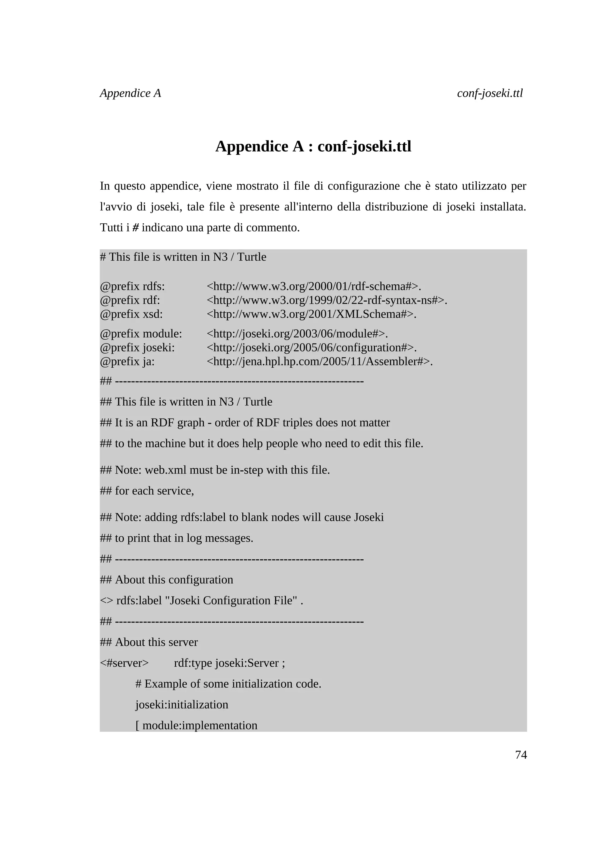 Appendice A                                                                  conf-joseki.ttl



                            Appendice A : conf-joseki.ttl

In questo appendice, viene mostrato il file di configurazione che è stato utilizzato per
l'avvio di joseki, tale file è presente all'interno della distribuzione di joseki installata.
Tutti i # indicano una parte di commento.

# This file is written in N3 / Turtle

@prefix rdfs:             <http://www.w3.org/2000/01/rdf-schema#>.
@prefix rdf:              <http://www.w3.org/1999/02/22-rdf-syntax-ns#>.
@prefix xsd:              <http://www.w3.org/2001/XMLSchema#>.
@prefix module:           <http://joseki.org/2003/06/module#>.
@prefix joseki:           <http://joseki.org/2005/06/configuration#>.
@prefix ja:               <http://jena.hpl.hp.com/2005/11/Assembler#>.
## --------------------------------------------------------------
## This file is written in N3 / Turtle
## It is an RDF graph - order of RDF triples does not matter
## to the machine but it does help people who need to edit this file.

## Note: web.xml must be in-step with this file.
## for each service,

## Note: adding rdfs:label to blank nodes will cause Joseki
## to print that in log messages.
## --------------------------------------------------------------
## About this configuration
<> rdfs:label "Joseki Configuration File" .
## --------------------------------------------------------------
## About this server
<#server>         rdf:type joseki:Server ;
        # Example of some initialization code.
        joseki:initialization
        [ module:implementation

                                                                                          74
 
