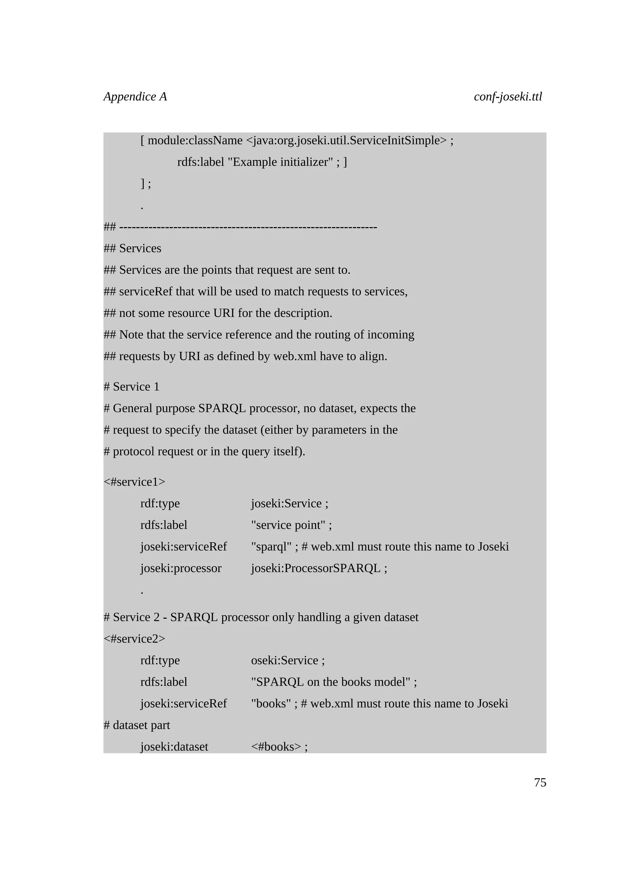 Appendice A                                                                    conf-joseki.ttl


        [ module:className <java:org.joseki.util.ServiceInitSimple> ;
                 rdfs:label "Example initializer" ; ]
        ];
        .
## --------------------------------------------------------------
## Services
## Services are the points that request are sent to.
## serviceRef that will be used to match requests to services,
## not some resource URI for the description.
## Note that the service reference and the routing of incoming
## requests by URI as defined by web.xml have to align.

# Service 1
# General purpose SPARQL processor, no dataset, expects the
# request to specify the dataset (either by parameters in the
# protocol request or in the query itself).

<#service1>
        rdf:type                   joseki:Service ;
        rdfs:label                 "service point" ;
        joseki:serviceRef          "sparql" ; # web.xml must route this name to Joseki
        joseki:processor           joseki:ProcessorSPARQL ;
        .

# Service 2 - SPARQL processor only handling a given dataset
<#service2>
        rdf:type                   oseki:Service ;
        rdfs:label                 "SPARQL on the books model" ;
        joseki:serviceRef          "books" ; # web.xml must route this name to Joseki
# dataset part
        joseki:dataset             <#books> ;

                                                                                            75
 