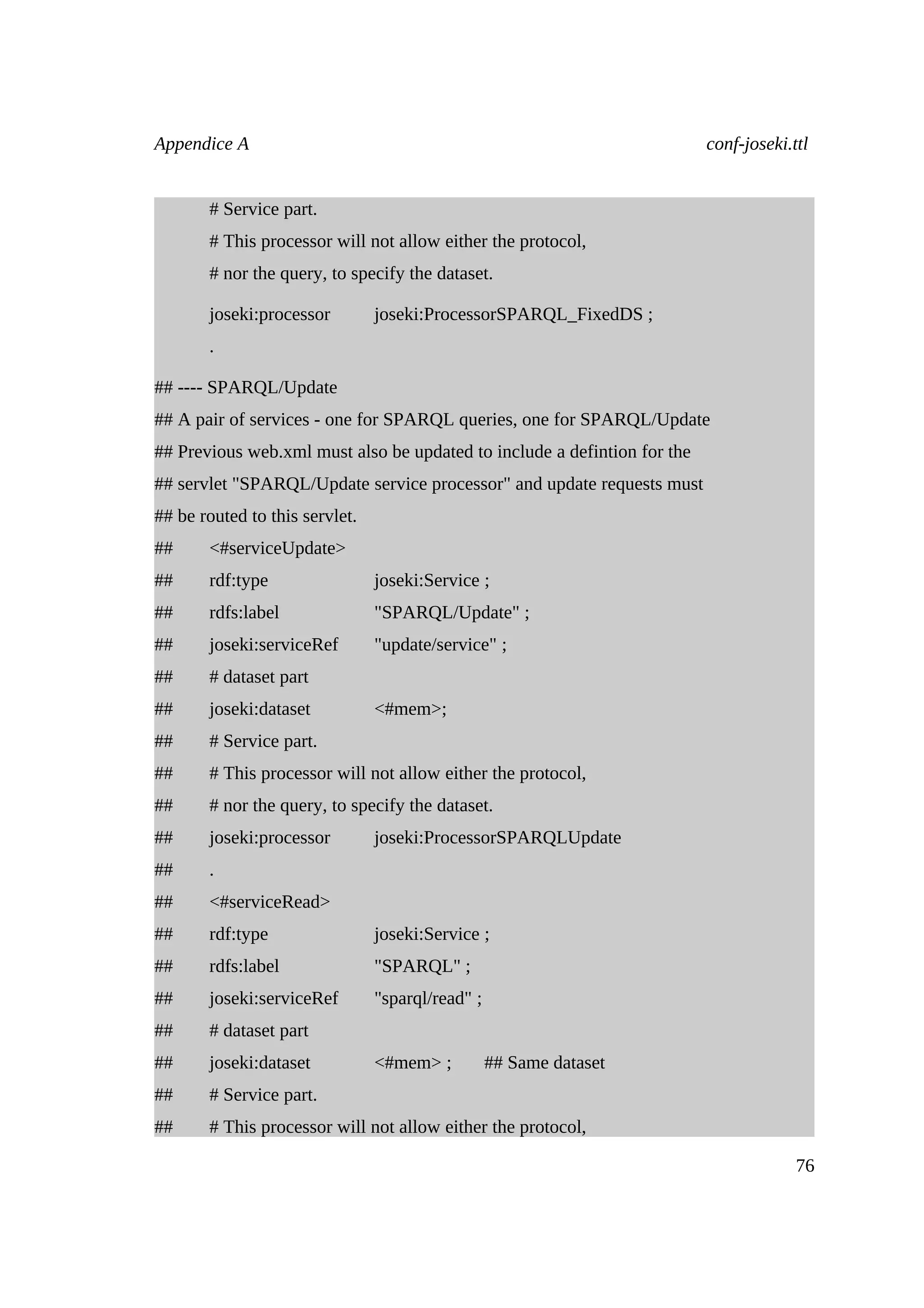 Appendice A                                                               conf-joseki.ttl


       # Service part.
       # This processor will not allow either the protocol,
       # nor the query, to specify the dataset.

       joseki:processor         joseki:ProcessorSPARQL_FixedDS ;
       .

## ---- SPARQL/Update
## A pair of services - one for SPARQL queries, one for SPARQL/Update
## Previous web.xml must also be updated to include a defintion for the
## servlet "SPARQL/Update service processor" and update requests must
## be routed to this servlet.
##     <#serviceUpdate>
##     rdf:type                 joseki:Service ;
##     rdfs:label               "SPARQL/Update" ;
##     joseki:serviceRef        "update/service" ;
##     # dataset part
##     joseki:dataset           <#mem>;
##     # Service part.
##     # This processor will not allow either the protocol,
##     # nor the query, to specify the dataset.
##     joseki:processor         joseki:ProcessorSPARQLUpdate
##     .
##     <#serviceRead>
##     rdf:type                 joseki:Service ;
##     rdfs:label               "SPARQL" ;
##     joseki:serviceRef        "sparql/read" ;
##     # dataset part
##     joseki:dataset           <#mem> ;          ## Same dataset
##     # Service part.
##     # This processor will not allow either the protocol,

                                                                                       76
 