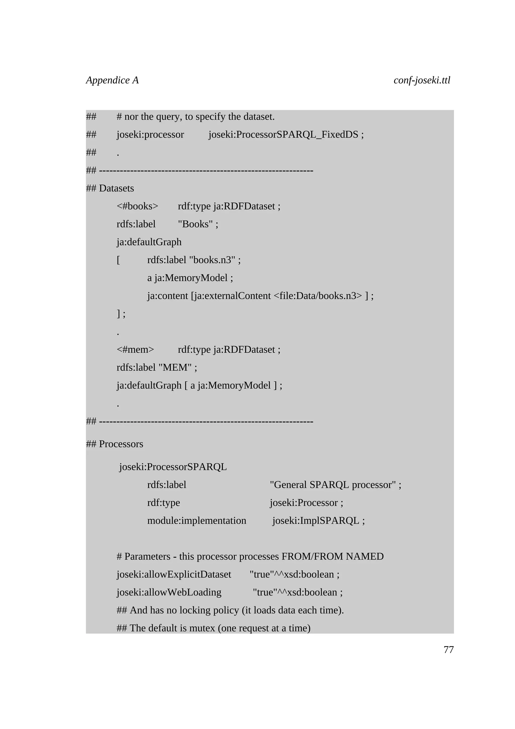 Appendice A                                                                   conf-joseki.ttl


##      # nor the query, to specify the dataset.
##      joseki:processor           joseki:ProcessorSPARQL_FixedDS ;
##      .
## --------------------------------------------------------------
## Datasets
        <#books>          rdf:type ja:RDFDataset ;
        rdfs:label        "Books" ;
        ja:defaultGraph
        [        rdfs:label "books.n3" ;
                 a ja:MemoryModel ;
                 ja:content [ja:externalContent <file:Data/books.n3> ] ;
        ];
        .
        <#mem>            rdf:type ja:RDFDataset ;
        rdfs:label "MEM" ;
        ja:defaultGraph [ a ja:MemoryModel ] ;
        .
## --------------------------------------------------------------

## Processors

         joseki:ProcessorSPARQL
                 rdfs:label                         "General SPARQL processor" ;
                 rdf:type                           joseki:Processor ;
                 module:implementation               joseki:ImplSPARQL ;


        # Parameters - this processor processes FROM/FROM NAMED
        joseki:allowExplicitDataset           "true"^^xsd:boolean ;
        joseki:allowWebLoading                 "true"^^xsd:boolean ;
        ## And has no locking policy (it loads data each time).
        ## The default is mutex (one request at a time)

                                                                                           77
 