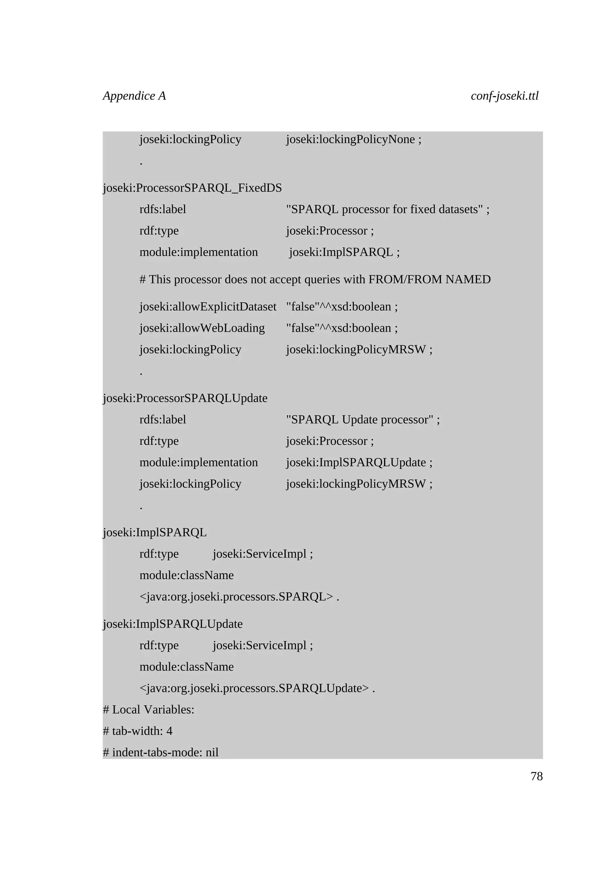 Appendice A                                                           conf-joseki.ttl


       joseki:lockingPolicy        joseki:lockingPolicyNone ;
       .

joseki:ProcessorSPARQL_FixedDS
       rdfs:label                  "SPARQL processor for fixed datasets" ;
       rdf:type                    joseki:Processor ;
       module:implementation        joseki:ImplSPARQL ;

       # This processor does not accept queries with FROM/FROM NAMED

       joseki:allowExplicitDataset "false"^^xsd:boolean ;
       joseki:allowWebLoading      "false"^^xsd:boolean ;
       joseki:lockingPolicy        joseki:lockingPolicyMRSW ;
       .

joseki:ProcessorSPARQLUpdate
       rdfs:label                  "SPARQL Update processor" ;
       rdf:type                    joseki:Processor ;
       module:implementation       joseki:ImplSPARQLUpdate ;
       joseki:lockingPolicy        joseki:lockingPolicyMRSW ;
       .

joseki:ImplSPARQL
       rdf:type      joseki:ServiceImpl ;
       module:className
       <java:org.joseki.processors.SPARQL> .

joseki:ImplSPARQLUpdate
       rdf:type      joseki:ServiceImpl ;
       module:className
       <java:org.joseki.processors.SPARQLUpdate> .
# Local Variables:
# tab-width: 4
# indent-tabs-mode: nil
                                                                                   78
 