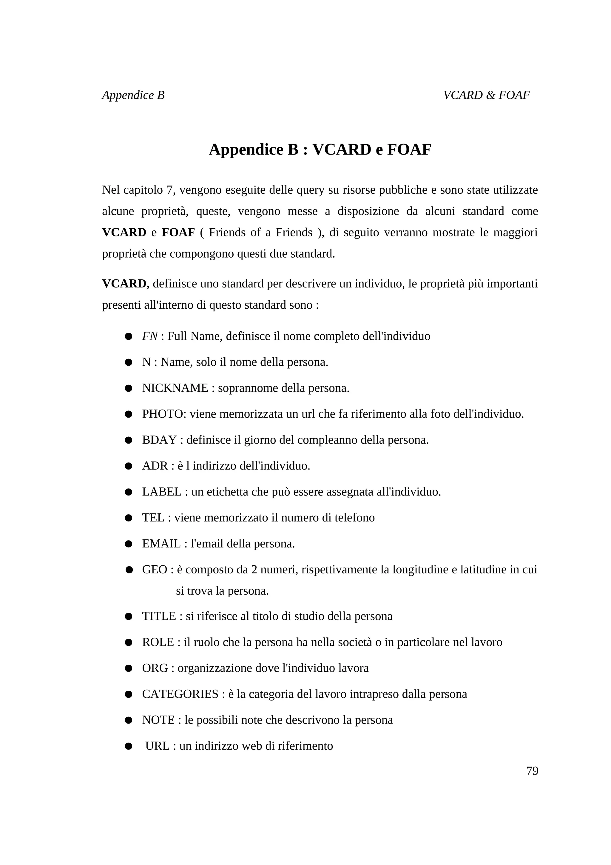 Appendice B                                                          VCARD & FOAF



                      Appendice B : VCARD e FOAF

Nel capitolo 7, vengono eseguite delle query su risorse pubbliche e sono state utilizzate
alcune proprietà, queste, vengono messe a disposizione da alcuni standard come
VCARD e FOAF ( Friends of a Friends ), di seguito verranno mostrate le maggiori
proprietà che compongono questi due standard.

VCARD, definisce uno standard per descrivere un individuo, le proprietà più importanti
presenti all'interno di questo standard sono :

    ● FN : Full Name, definisce il nome completo dell'individuo

    ● N : Name, solo il nome della persona.

    ● NICKNAME : soprannome della persona.

    ● PHOTO: viene memorizzata un url che fa riferimento alla foto dell'individuo.

    ● BDAY : definisce il giorno del compleanno della persona.

    ● ADR : è l indirizzo dell'individuo.

    ● LABEL : un etichetta che può essere assegnata all'individuo.

    ● TEL : viene memorizzato il numero di telefono

    ● EMAIL : l'email della persona.

    ● GEO : è composto da 2 numeri, rispettivamente la longitudine e latitudine in cui
               si trova la persona.

    ● TITLE : si riferisce al titolo di studio della persona

    ● ROLE : il ruolo che la persona ha nella società o in particolare nel lavoro

    ● ORG : organizzazione dove l'individuo lavora

    ● CATEGORIES : è la categoria del lavoro intrapreso dalla persona

    ● NOTE : le possibili note che descrivono la persona

    ● URL : un indirizzo web di riferimento

                                                                                      79
 
