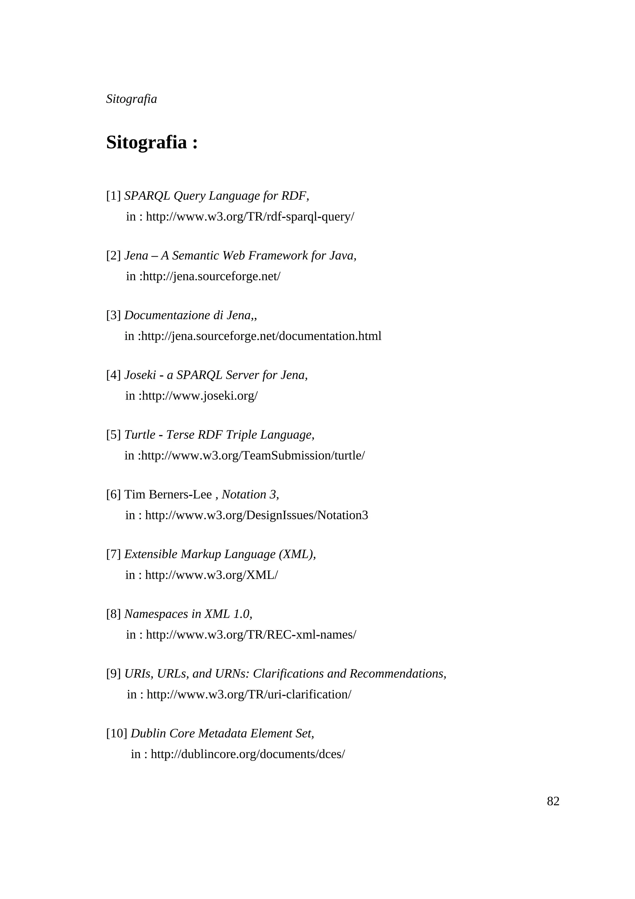 Sitografia


Sitografia :

[1] SPARQL Query Language for RDF,
   in : http://www.w3.org/TR/rdf-sparql-query/


[2] Jena – A Semantic Web Framework for Java,
   in :http://jena.sourceforge.net/


[3] Documentazione di Jena,,
   in :http://jena.sourceforge.net/documentation.html


[4] Joseki - a SPARQL Server for Jena,
   in :http://www.joseki.org/


[5] Turtle - Terse RDF Triple Language,
   in :http://www.w3.org/TeamSubmission/turtle/


[6] Tim Berners-Lee , Notation 3,
   in : http://www.w3.org/DesignIssues/Notation3


[7] Extensible Markup Language (XML),
   in : http://www.w3.org/XML/


[8] Namespaces in XML 1.0,
   in : http://www.w3.org/TR/REC-xml-names/


[9] URIs, URLs, and URNs: Clarifications and Recommendations,
    in : http://www.w3.org/TR/uri-clarification/


[10] Dublin Core Metadata Element Set,
    in : http://dublincore.org/documents/dces/


                                                                82
 
