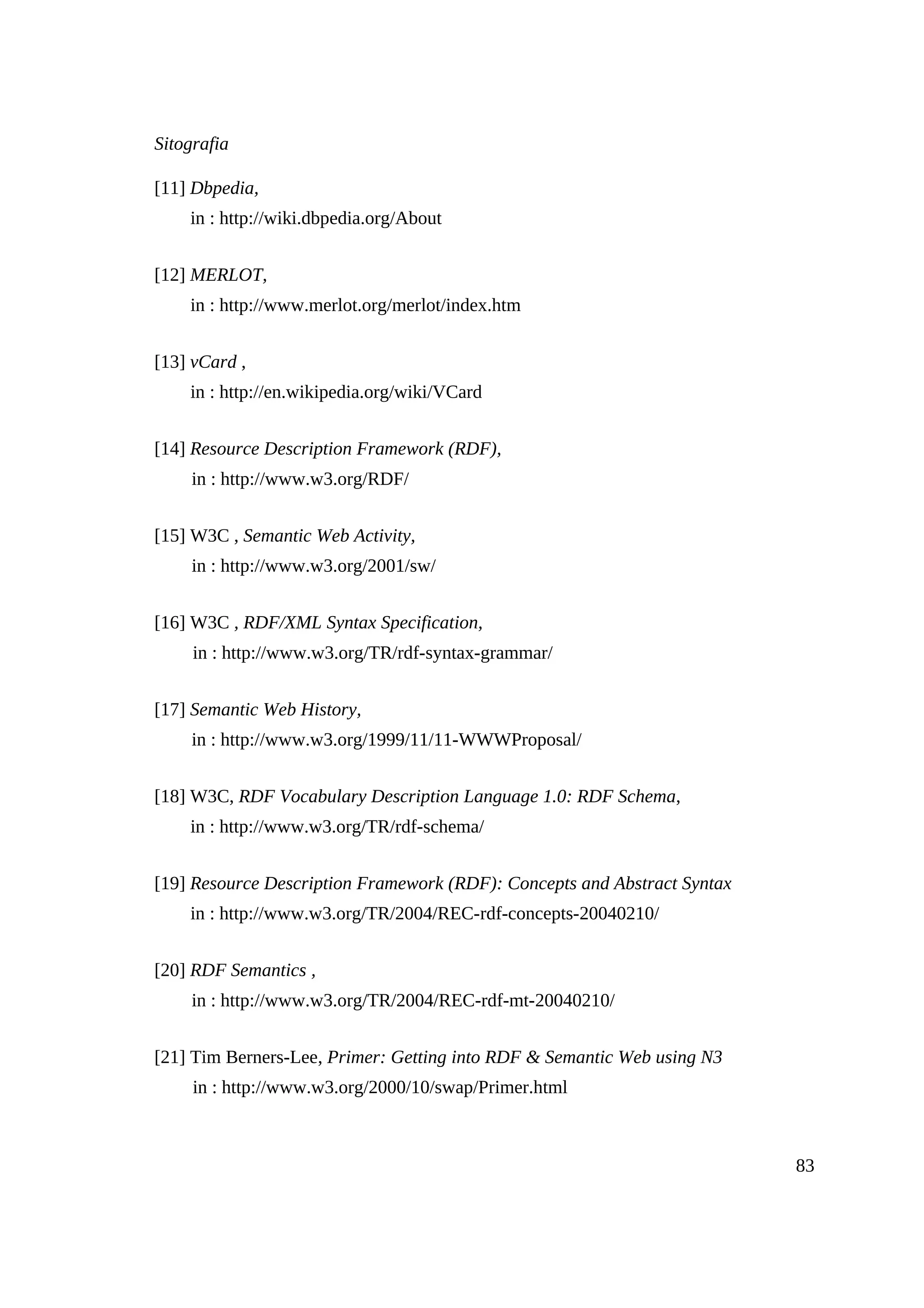 Sitografia

[11] Dbpedia,
    in : http://wiki.dbpedia.org/About


[12] MERLOT,
    in : http://www.merlot.org/merlot/index.htm


[13] vCard ,
    in : http://en.wikipedia.org/wiki/VCard


[14] Resource Description Framework (RDF),
     in : http://www.w3.org/RDF/


[15] W3C , Semantic Web Activity,
     in : http://www.w3.org/2001/sw/


[16] W3C , RDF/XML Syntax Specification,
     in : http://www.w3.org/TR/rdf-syntax-grammar/


[17] Semantic Web History,
     in : http://www.w3.org/1999/11/11-WWWProposal/


[18] W3C, RDF Vocabulary Description Language 1.0: RDF Schema,
    in : http://www.w3.org/TR/rdf-schema/


[19] Resource Description Framework (RDF): Concepts and Abstract Syntax
    in : http://www.w3.org/TR/2004/REC-rdf-concepts-20040210/


[20] RDF Semantics ,
     in : http://www.w3.org/TR/2004/REC-rdf-mt-20040210/


[21] Tim Berners-Lee, Primer: Getting into RDF & Semantic Web using N3
     in : http://www.w3.org/2000/10/swap/Primer.html



                                                                          83
 