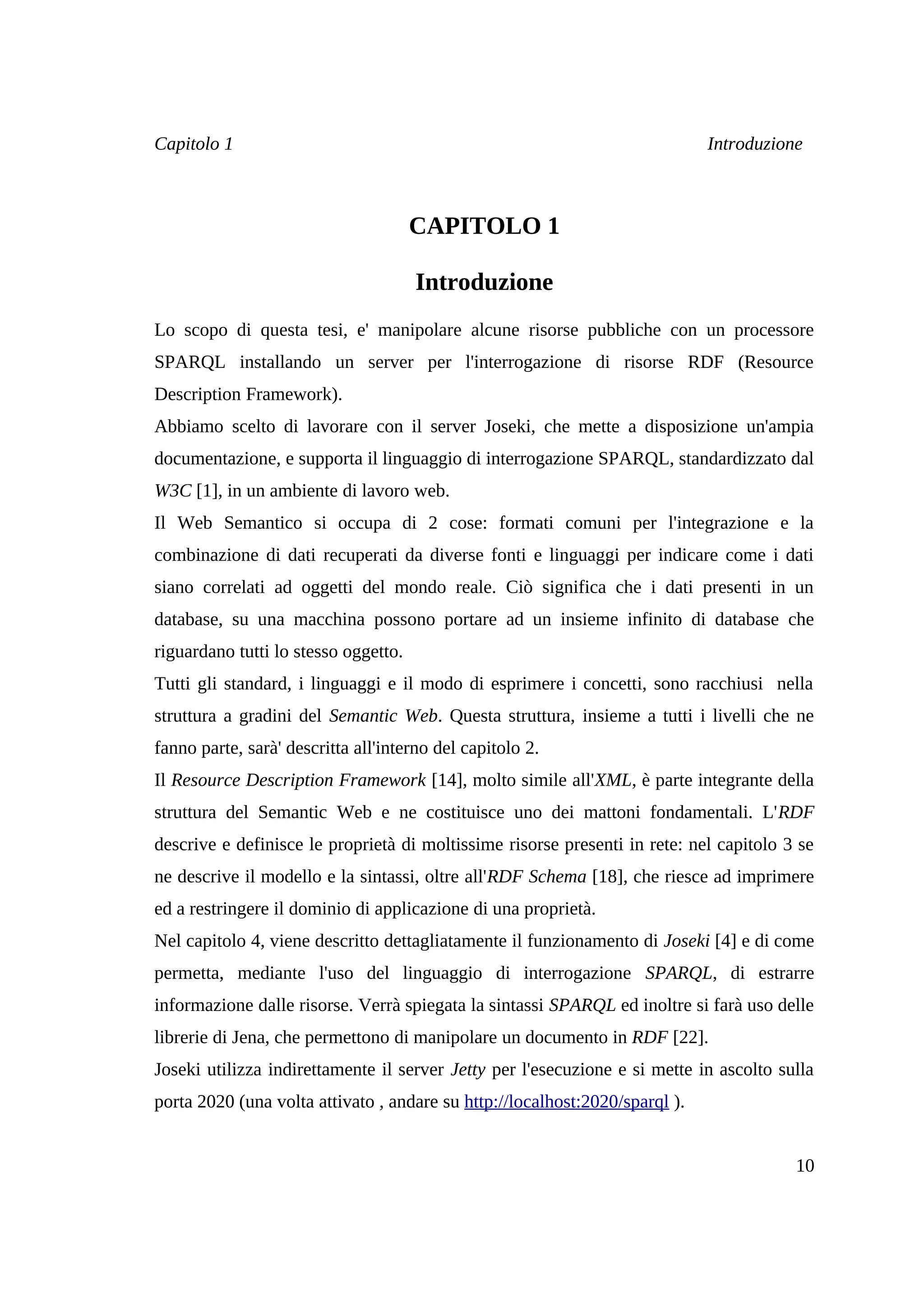 Capitolo 1                                                                   Introduzione



                                      CAPITOLO 1

                                      Introduzione
Lo scopo di questa tesi, e' manipolare alcune risorse pubbliche con un processore
SPARQL installando un server per l'interrogazione di risorse RDF (Resource
Description Framework).
Abbiamo scelto di lavorare con il server Joseki, che mette a disposizione un'ampia
documentazione, e supporta il linguaggio di interrogazione SPARQL, standardizzato dal
W3C [1], in un ambiente di lavoro web.
Il Web Semantico si occupa di 2 cose: formati comuni per l'integrazione e la
combinazione di dati recuperati da diverse fonti e linguaggi per indicare come i dati
siano correlati ad oggetti del mondo reale. Ciò significa che i dati presenti in un
database, su una macchina possono portare ad un insieme infinito di database che
riguardano tutti lo stesso oggetto.
Tutti gli standard, i linguaggi e il modo di esprimere i concetti, sono racchiusi nella
struttura a gradini del Semantic Web. Questa struttura, insieme a tutti i livelli che ne
fanno parte, sarà' descritta all'interno del capitolo 2.
Il Resource Description Framework [14], molto simile all'XML, è parte integrante della
struttura del Semantic Web e ne costituisce uno dei mattoni fondamentali. L'RDF
descrive e definisce le proprietà di moltissime risorse presenti in rete: nel capitolo 3 se
ne descrive il modello e la sintassi, oltre all'RDF Schema [18], che riesce ad imprimere
ed a restringere il dominio di applicazione di una proprietà.
Nel capitolo 4, viene descritto dettagliatamente il funzionamento di Joseki [4] e di come
permetta, mediante l'uso del linguaggio di interrogazione SPARQL, di estrarre
informazione dalle risorse. Verrà spiegata la sintassi SPARQL ed inoltre si farà uso delle
librerie di Jena, che permettono di manipolare un documento in RDF [22].
Joseki utilizza indirettamente il server Jetty per l'esecuzione e si mette in ascolto sulla
porta 2020 (una volta attivato , andare su http://localhost:2020/sparql ).


                                                                                        10
 