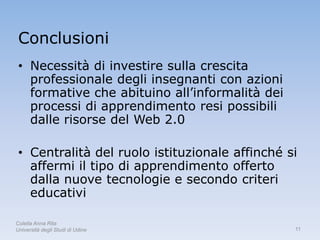 Conclusioni
 • Necessità di investire sulla crescita
   professionale degli insegnanti con azioni
   formative che abituino all’informalità dei
   processi di apprendimento resi possibili
   dalle risorse del Web 2.0

 • Centralità del ruolo istituzionale affinché si
   affermi il tipo di apprendimento offerto
   dalla nuove tecnologie e secondo criteri
   educativi

Colella Anna Rita
Università degli Studi di Udine                 11
 