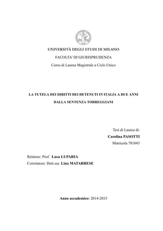 FACOLTA’ DI GIURISPRUDENZA
Corso di Laurea Magistrale a Ciclo Unico
LA TUTELA DEI DIRITTI DEI DETENUTI IN ITALIA A DUE ANNI
DALLA SENTENZA TORREGGIANI
Tesi di Laurea di:
Carolina PASOTTI
Matricola 781843
Relatore: Prof. Luca LUPARIA
Correlatore: Dott.ssa Lina MATARRESE
Anno accademico: 2014-2015
 