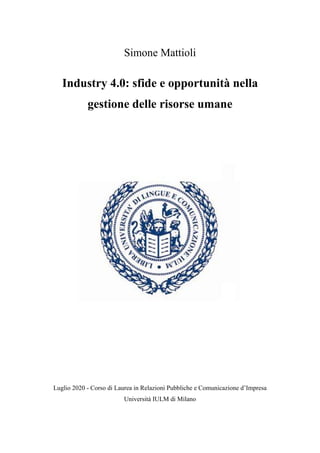 Simone Mattioli
Industry 4.0: sfide e opportunità nella
gestione delle risorse umane
Luglio 2020 - Corso di Laurea in Relazioni Pubbliche e Comunicazione d’Impresa
Università IULM di Milano
 