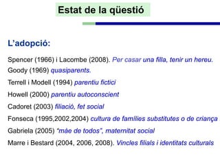 Estat de la qüestió


L’adopció:
Spencer (1966) i Lacombe (2008). Per casar una filla, tenir un hereu.
Goody (1969) quasiparents.
Terrell i Modell (1994) parentiu fictici
Howell (2000) parentiu autoconscient
Cadoret (2003) filiació, fet social
Fonseca (1995,2002,2004) cultura de famílies substitutes o de criança .
Gabriela (2005) “màe de todos”, maternitat social
Marre i Bestard (2004, 2006, 2008). Vincles filials i identitats culturals
 