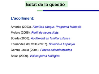 Estat de la qüestió


L’acolliment:

Amoròs (2003). Famílies cangur. Programa formació
Molero (2006). Perfil de necessitats.
Boada (2006). Acolliment en família extensa
Fernández del Valle (2007). Situació a Espanya
Centro Lauka (2004). Proves estandaritzades

Salas (2009). Visites pares biològics
 
