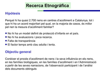 Recerca Etnográfica
Hipòtesis

Perquè hi ha quasi 2.700 nens en centres d’acolliment a Catalunya, tot i
que hi ha un acord majoritari pel qual, en la majoria de casos, és millor
pel nen la mesura d’acolliment familiar?

• No hi ha un model definit de protecció d’infants en el país.
• No hi ha avaluacions i poca recerca.
• Falta de transparència
• El factor temps amb clau adulta i lenta.
Objectiu general

Conèixer el procés d’acolliment de nens i la seva influència en els nens,
en les famílies biològiques, en les famílies d’acolliment i en l’Administració
a partir de les seves narracions, de l’observació participant i de l’anàlisi
dels documents obtinguts
 