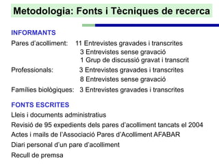 Metodologia: Fonts i Tècniques de recerca

INFORMANTS
Pares d’acolliment:   11 Entrevistes gravades i transcrites
                       3 Entrevistes sense gravació
                       1 Grup de discussió gravat i transcrit
Professionals:         3 Entrevistes gravades i transcrites
                       8 Entrevistes sense gravació
Famílies biològiques: 3 Entrevistes gravades i transcrites

FONTS ESCRITES
Lleis i documents administratius
Revisió de 95 expedients dels pares d’acolliment tancats el 2004
Actes i mails de l’Associació Pares d’Acolliment AFABAR
Diari personal d’un pare d’acolliment
Recull de premsa
 