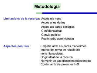Metodologia

Limitacions de la recerca: Accés els nens
                           Accés a les dades
                           Accés als pares biològics
                           Confidencialitat
                           Canvis polítics
                           Poc interès administratiu

Aspectes positius :        Empatia amb els pares d’acolliment
                           Interès del tema en relació als
                           nens i la societat.
                           Originalitat de la recerca
                           No venir de cap disciplina relacionada
                           Contar amb els projectes I+D
 