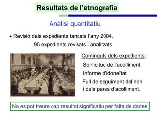 Resultats de l’etnografia

                 Anàlisi quantitatiu
• Revisió dels expedients tancats l’any 2004.
          95 expedients revisats i analitzats

                                Continguts dels expedients:
                                 Sol·licitud de l’acolliment
                                 Informe d’idoneïtat
                                Full de seguiment del nen
                                i dels pares d’acolliment.


 No es pot treure cap resultat significatiu per falta de dades
 
