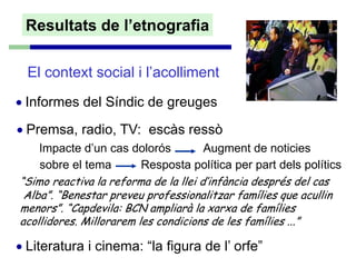 Resultats de l’etnografia

  El context social i l’acolliment
• Informes del Síndic de greuges
• Premsa, radio, TV: escàs ressò
    Impacte d’un cas dolorós          Augment de noticies
    sobre el tema        Resposta política per part dels polítics
“Simo reactiva la reforma de la llei d’infància després del cas
 Alba”. “Benestar preveu professionalitzar famílies que acullin
menors”. “Capdevila: BCN ampliarà la xarxa de famílies
acollidores. Millorarem les condicions de les famílies ...”

• Literatura i cinema: “la figura de l’ orfe”
 