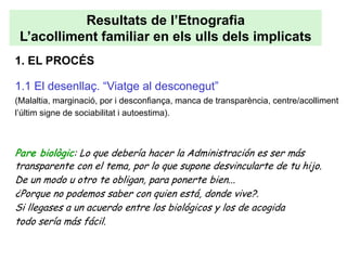 Resultats de l’Etnografia
 L’acolliment familiar en els ulls dels implicats
1. EL PROCÉS

1.1 El desenllaç. “Viatge al desconegut”
(Malaltia, marginació, por i desconfiança, manca de transparència, centre/acolliment
l’últim signe de sociabilitat i autoestima).



Pare biològic: Lo que debería hacer la Administración es ser más
transparente con el tema, por lo que supone desvincularte de tu hijo.
De un modo u otro te obligan, para ponerte bien...
¿Porque no podemos saber con quien está, donde vive?.
Si llegases a un acuerdo entre los biológicos y los de acogida
todo sería más fácil.
 