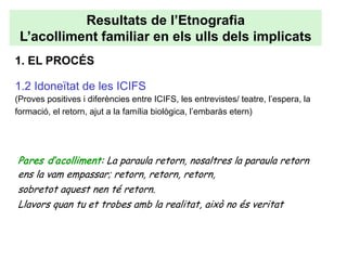 Resultats de l’Etnografia
 L’acolliment familiar en els ulls dels implicats
1. EL PROCÉS

1.2 Idoneïtat de les ICIFS
(Proves positives i diferències entre ICIFS, les entrevistes/ teatre, l’espera, la
formació, el retorn, ajut a la família biològica, l’embaràs etern)




Pares d’acolliment: La paraula retorn, nosaltres la paraula retorn
ens la vam empassar; retorn, retorn, retorn,
sobretot aquest nen té retorn.
Llavors quan tu et trobes amb la realitat, això no és veritat
 