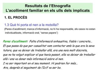 Resultats de l’Etnografia
  L’acolliment familiar en els ulls dels implicats
 1. EL PROCÉS

 1.3 Què hi porta el nen a la motxilla?
 (Pares d’acolliment; manca d’informació, no hi ha responsable, els casos no estan
  individualitzats, informació oral, “sense papers”)


Pares d’acolliment: Falta d’informació exhaustiva, fiable i concreta...
El que passa és que per casualitat vam contactar amb la que era la seva
tutora, que va deixar de treballar allà, era una noia molt discreta,
que no ha volgut explicar el que havia passat, ella va deixar de treballar
allà i ens va donar més informació sobre el nen.
I va ser important en el seu moment. Hi podrien fer més...
Ara, després el seguiment de l’Icif va ser bo.
 