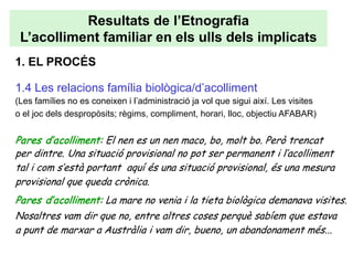Resultats de l’Etnografia
 L’acolliment familiar en els ulls dels implicats
1. EL PROCÉS

1.4 Les relacions família biològica/d’acolliment
(Les famílies no es coneixen i l’administració ja vol que sigui així. Les visites
o el joc dels despropòsits; règims, compliment, horari, lloc, objectiu AFABAR)


Pares d’acolliment: El nen es un nen maco, bo, molt bo. Però trencat
per dintre. Una situació provisional no pot ser permanent i l’acolliment
tal i com s’està portant aquí és una situació provisional, és una mesura
provisional que queda crònica.
Pares d’acolliment: La mare no venia i la tieta biològica demanava visites.
Nosaltres vam dir que no, entre altres coses perquè sabíem que estava
a punt de marxar a Austràlia i vam dir, bueno, un abandonament més...
 
