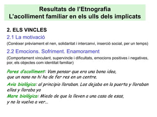 Resultats de l’Etnografia
 L’acolliment familiar en els ulls dels implicats

2. ELS VINCLES
2.1 La motivació
(Conèixer prèviament el nen, solidaritat i intercanvi, inserció social, per un temps)

2.2 Emocions. Sofriment. Enamorament
(Comportament vinculant, supervincle i dificultats, emocions positives i negatives,
por, els objectes com identitat familiar)

Pares d’acolliment: Vam pensar que era una bona idea,
que un nano no hi ha de fer res en un centre.
Avia biològica: al principio lloraban. Los dejaba en la puerta y lloraban
ellos y lloraba yo
Mare biològica: Miedo de que la lleven a una casa de esas,
y no la vuelva a ver...
 