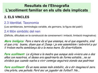 Resultats de l’Etnografia
 L’acolliment familiar en els ulls dels implicats
2. ELS VINCLES
2.3 Identitat. Taxonomia
(Les semblances, terminologia variable, els germans, la figura del padrí)

2.4 Món simbòlic del nen
(Dèficits, dificultats en la construcció de coneixement i imitació, limitació imaginativa)

Mare biològica: Pare o mare és el que ensenya, no el que engendra, sinó
el que cria; bueno, diuen que el Josep i jo ens assemblem i sobretot,a qui
li troben molta semblança és a la meva mare. Es divertidíssim.

Pare acolliment: Le dijimos a la madre que aunque solo viviera uno o dos
años con nosotros, el deseo era apadrinarla de forma estable....no os
olvideis que cuando vuelva a vivir conmigo seguireis siendo sus padrinos

Pare acolliment: És un nano sense món simbòlic, és a dir imaginació zero.
Una pilota, una patada. Però soc un jugador de futbol?. No...
 