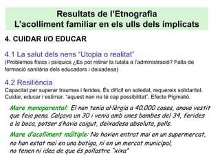 Resultats de l’Etnografia
    L’acolliment familiar en els ulls dels implicats
4. CUIDAR I/O EDUCAR

4.1 La salut dels nens “Utopia o realitat”
(Problemes físics i psíquics ¿Es pot retirar la tutela a l’administració? Falta de
formació sanitària dels educadors i deixadesa)

4.2 Resiliència
Capacitat per superar traumes i ferides. És difícil en soledat, requereix solidaritat.
Cuidar, educar i estimar. “aquest nen no té cap possibilitat”. Efecte Pigmaliò.

  Mare monoparental: El nen tenia al·lèrgia a 40.000 coses, anava vestit
  que feia pena. Calçava un 30 i venia amb unes bambes del 34, ferides
  a la boca, potser s’havia caigut, deixadesa absoluta, polls.
  Mare d’acolliment múltiple: No havien entrat mai en un supermercat,
  no han estat mai en una botiga, ni en un mercat municipal,
  no tenen ni idea de que és pollastre “xixa”
 
