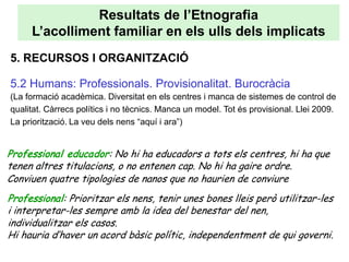 Resultats de l’Etnografia
     L’acolliment familiar en els ulls dels implicats
5. RECURSOS I ORGANITZACIÓ

5.2 Humans: Professionals. Provisionalitat. Burocràcia
(La formació acadèmica. Diversitat en els centres i manca de sistemes de control de
qualitat. Càrrecs polítics i no tècnics. Manca un model. Tot és provisional. Llei 2009.
La priorització. La veu dels nens “aquí i ara”)


Professional educador: No hi ha educadors a tots els centres, hi ha que
tenen altres titulacions, o no entenen cap. No hi ha gaire ordre.
Conviuen quatre tipologies de nanos que no haurien de conviure
Professional: Prioritzar els nens, tenir unes bones lleis però utilitzar-les
i interpretar-les sempre amb la idea del benestar del nen,
individualitzar els casos.
Hi hauria d’haver un acord bàsic polític, independentment de qui governi.
 