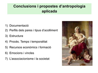 Conclusions i propostes d’antropologia
                     aplicada


1) Documentació
2) Perfils dels pares i tipus d’acolliment
3) Estructura
4) Procés. Temps i temporalitat
5) Recursos econòmics i formació
6) Emocions i vincles
7) L’associacionisme i la societat
 