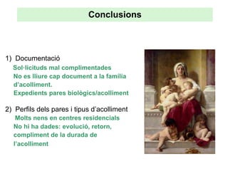Conclusions



1) Documentació
  Sol·licituds mal complimentades
  No es lliure cap document a la família
  d’acolliment.
  Expedients pares biològics/acolliment

2) Perfils dels pares i tipus d’acolliment
   Molts nens en centres residencials
  No hi ha dades: evolució, retorn,
  compliment de la durada de
  l’acolliment
 