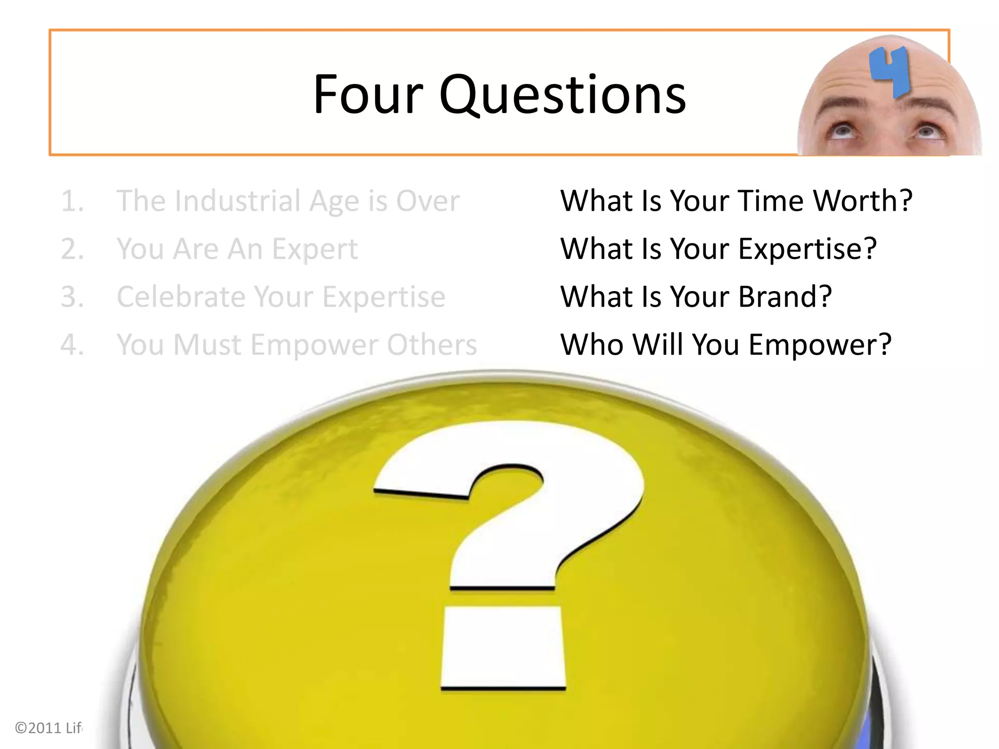 Four QuestionsThe Industrial Age is Over What Is Your Time Worth?You Are An Expert 		What Is Your Expertise?Celebrate Your Expertise		What Is Your Brand?You Must Empower Others Who Will You Empower?4