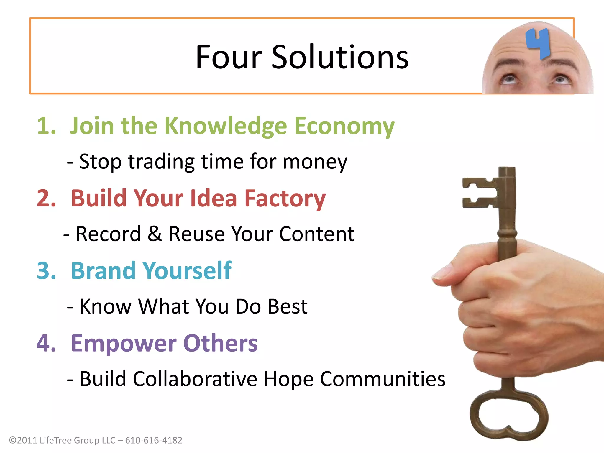 Four SolutionsJoin the Knowledge Economy- Stop trading time for moneyBuild Your Idea Factory- Record & Reuse Your ContentBrand Yourself- Know What You Do BestEmpower Others- Build Collaborative Hope Communities4
