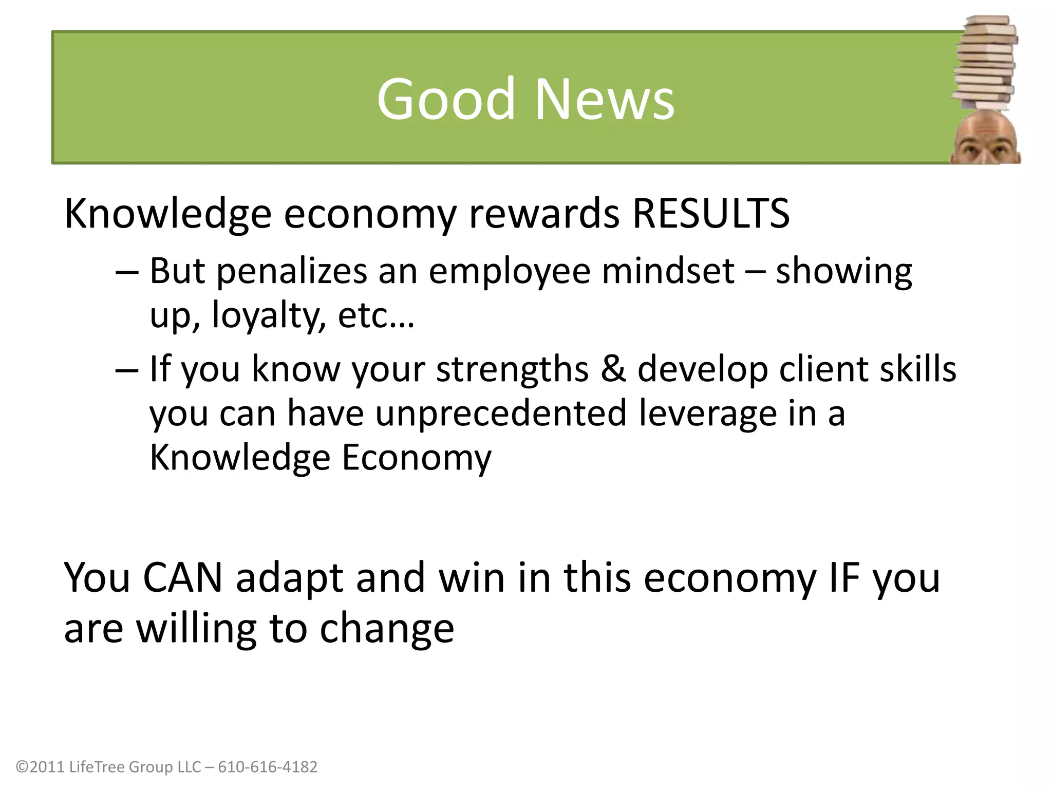 Good NewsKnowledge economy rewards RESULTS But penalizes an employee mindset – showing up, loyalty, etc…If you know your strengths & develop client skills you can have unprecedented leverage in a Knowledge EconomyYou CAN adapt and win in this economy IF you are willing to change