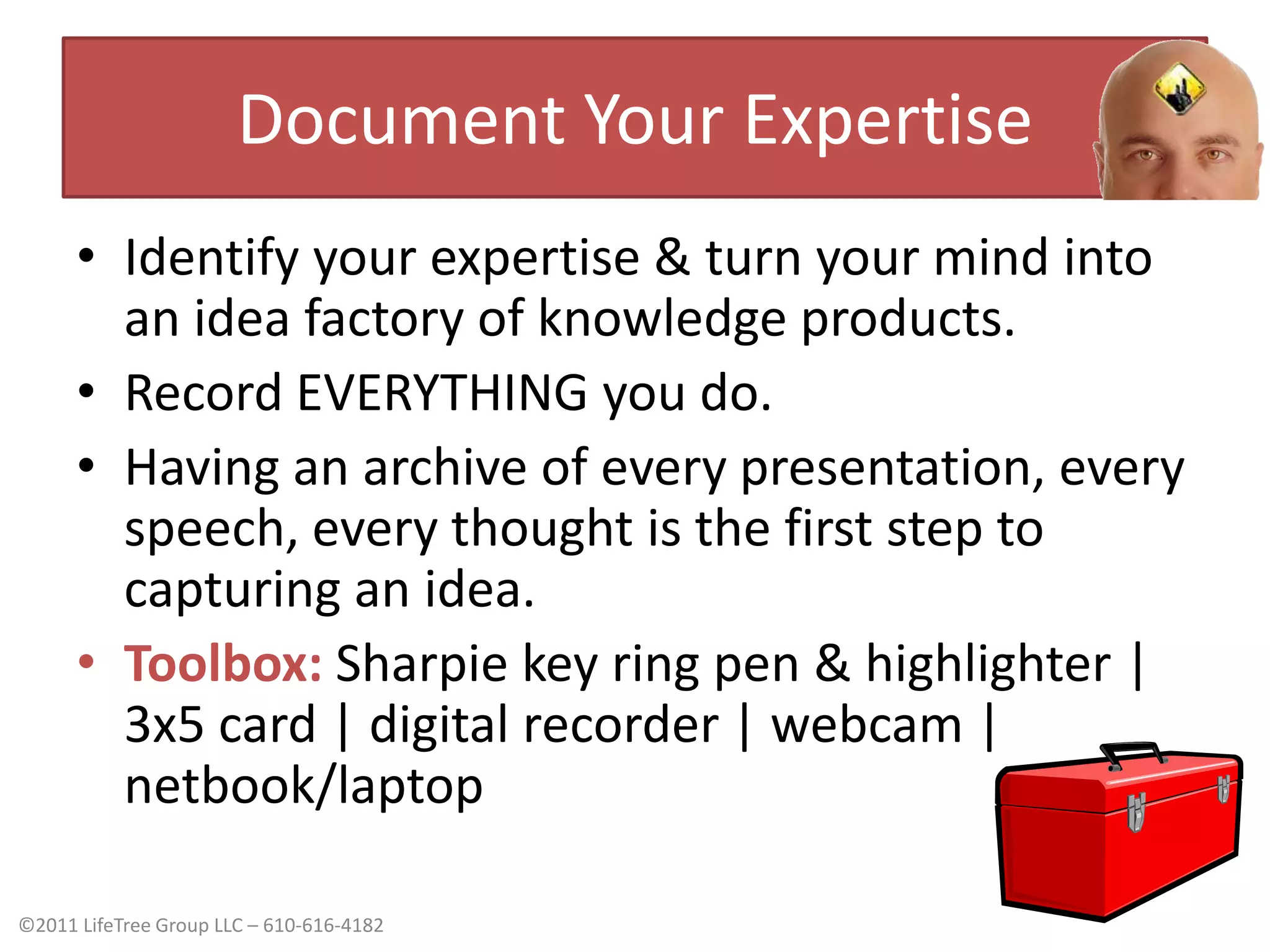 Document Your ExpertiseIdentify your expertise & turn your mind into an idea factory of knowledge products.Record EVERYTHING you do. Having an archive of every presentation, every speech, every thought is the first step to capturing an idea.Toolbox:Sharpie key ring pen & highlighter | 3x5 card | digital recorder | webcam | netbook/laptop