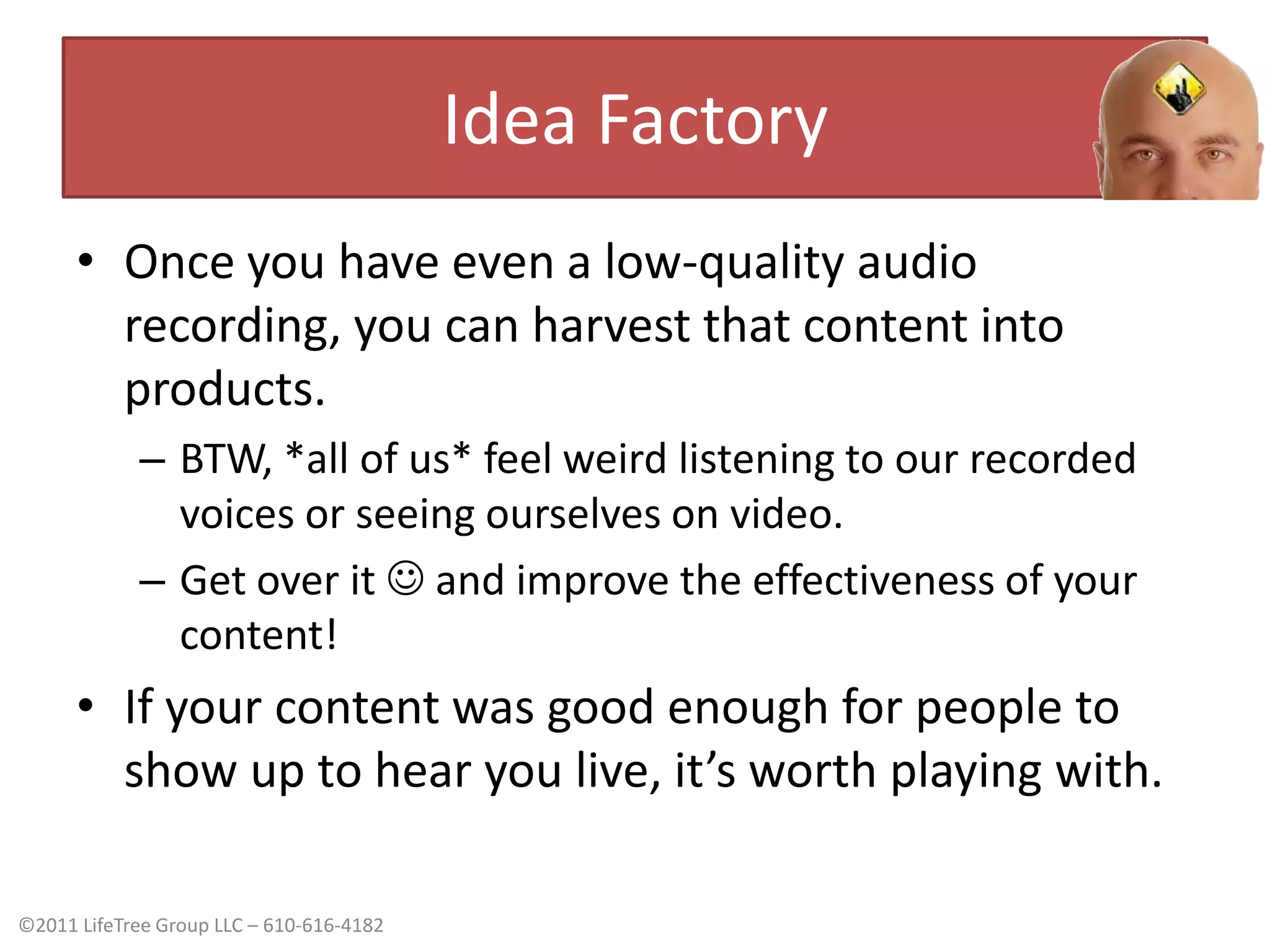 Idea FactoryOnce you have even a low-quality audio recording, you can harvest that content into products.BTW, *all of us* feel weird listening to our recorded voices or seeing ourselves on video.Get over it  and improve the effectiveness of your content!If your content was good enough for people to show up to hear you live, it’s worth playing with.