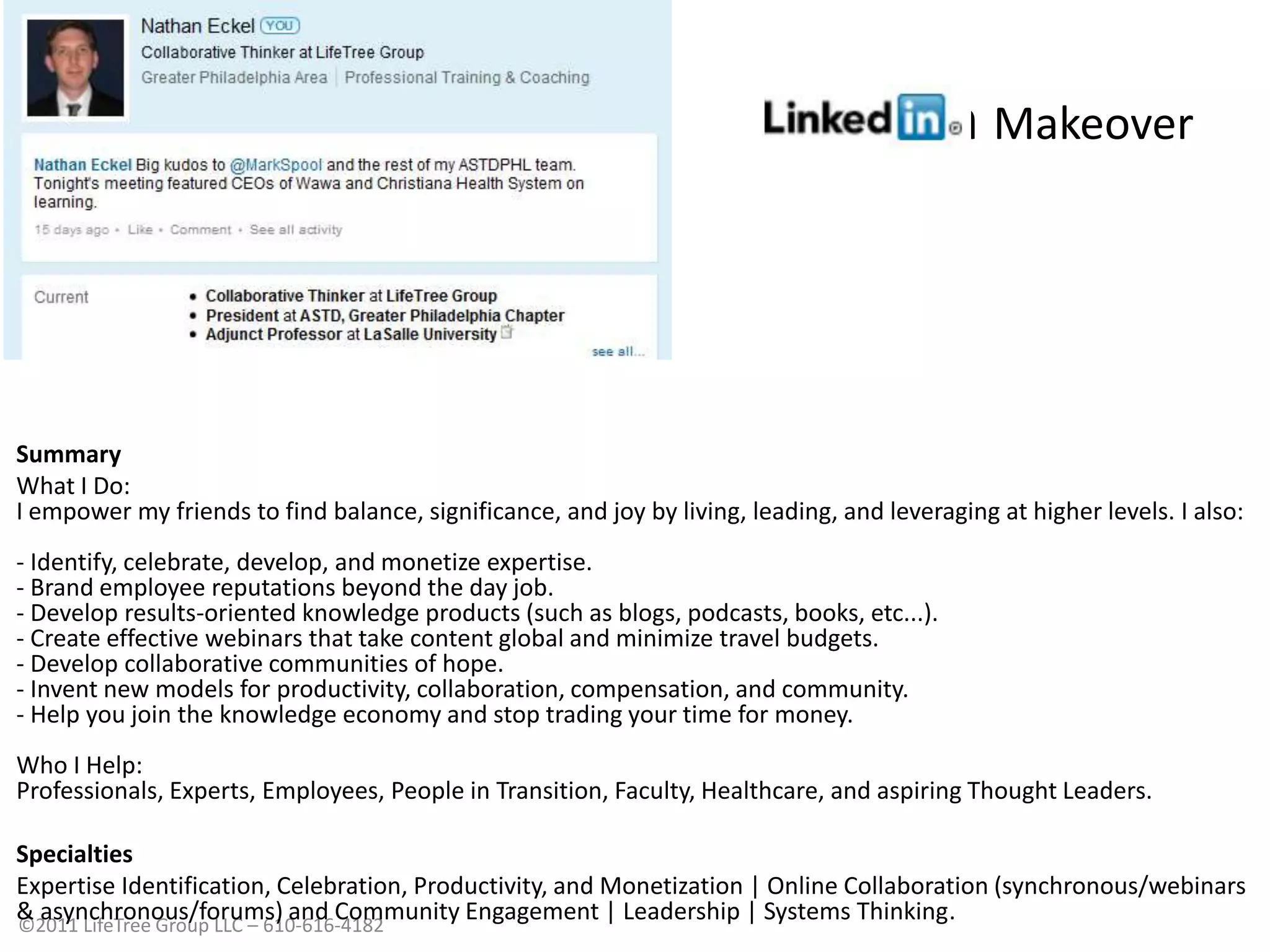 LinkedIn MakeoverSummary What I Do:I empower my friends to find balance, significance, and joy by living, leading, and leveraging at higher levels. I also:- Identify, celebrate, develop, and monetize expertise.- Brand employee reputations beyond the day job.- Develop results-oriented knowledge products (such as blogs, podcasts, books, etc...).- Create effective webinars that take content global and minimize travel budgets.- Develop collaborative communities of hope.- Invent new models for productivity, collaboration, compensation, and community.- Help you join the knowledge economy and stop trading your time for money.Who I Help: Professionals, Experts, Employees, People in Transition, Faculty, Healthcare, and aspiring Thought Leaders. SpecialtiesExpertise Identification, Celebration, Productivity, and Monetization | Online Collaboration (synchronous/webinars & asynchronous/forums) and Community Engagement | Leadership | Systems Thinking.