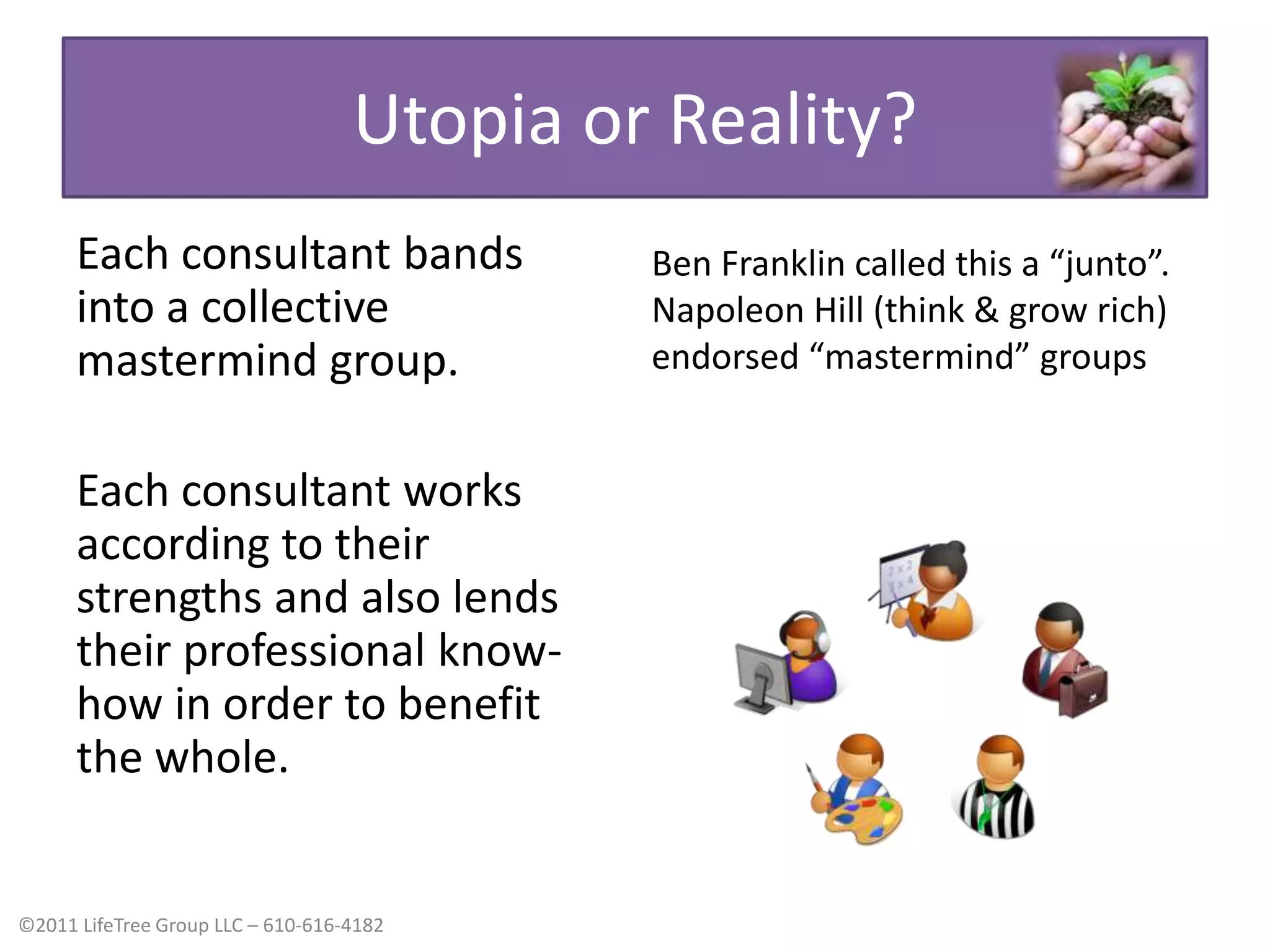 Utopia or Reality?Each consultant bands into a collective mastermind group.Each consultant works according to their strengths and also lends their professional know-how in order to benefit the whole.Ben Franklin called this a “junto”. Napoleon Hill (think & grow rich) endorsed “mastermind” groups