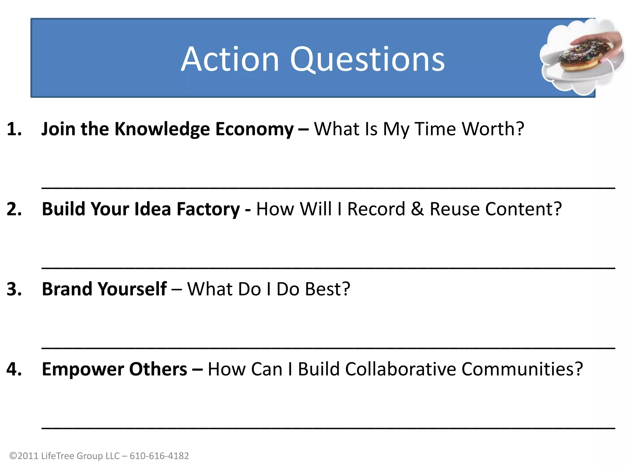 Action QuestionsJoin the Knowledge Economy- Stop trading time for moneyBuild Your Idea Factory- Record & Reuse Your ContentBrand Yourself- Know What You Do BestEmpower Others- Build Hope CommunitiesJoin the Knowledge Economy – What Is My Time Worth?_______________________________________________________Build Your Idea Factory - How Will I Record & Reuse Content?_______________________________________________________Brand Yourself – What Do I Do Best?_______________________________________________________Empower Others – How Can I Build Collaborative Communities?_______________________________________________________