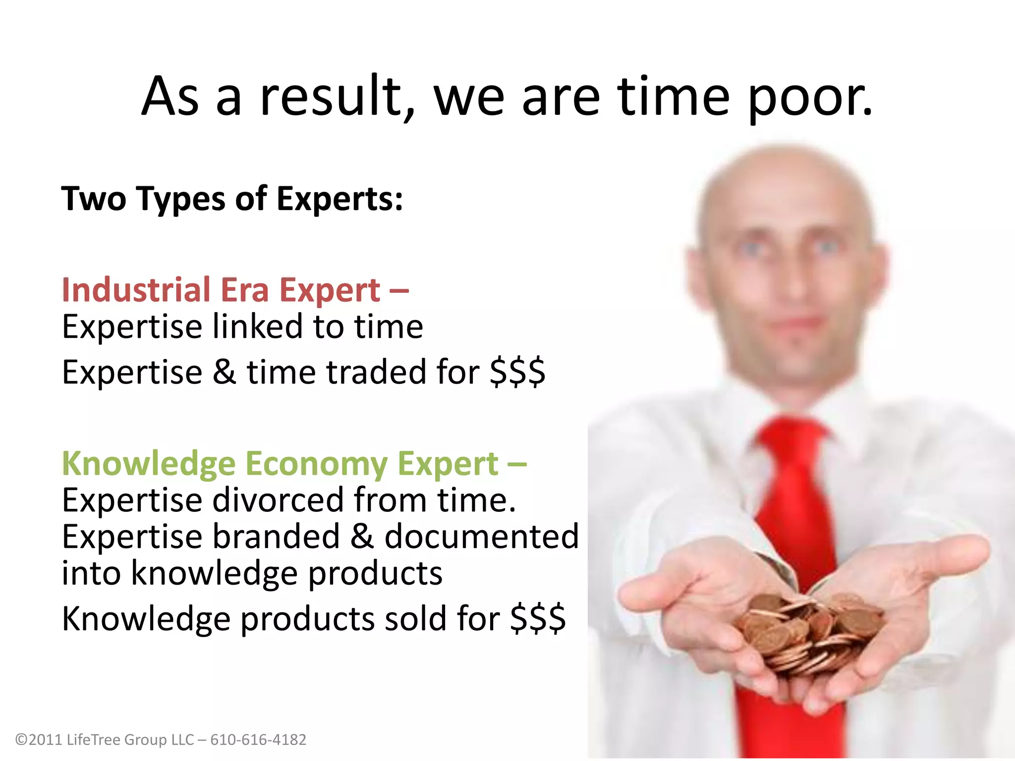 As a result, we are time poor.Two Types of Experts:Industrial Era Expert – Expertise linked to timeExpertise & time traded for $$$Knowledge Economy Expert – Expertise divorced from time. Expertise branded & documentedinto knowledge productsKnowledge products sold for $$$