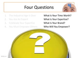 Four QuestionsThe Industrial Age is Over What Is Your Time Worth?You Are An Expert 		What Is Your Expertise?Celebrate Your Expertise		What Is Your Brand?You Must Empower Others Who Will You Empower?4
