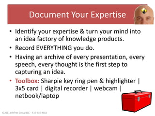 Document Your ExpertiseIdentify your expertise & turn your mind into an idea factory of knowledge products.Record EVERYTHING you do. Having an archive of every presentation, every speech, every thought is the first step to capturing an idea.Toolbox:Sharpie key ring pen & highlighter | 3x5 card | digital recorder | webcam | netbook/laptop