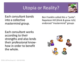 Utopia or Reality?Each consultant bands into a collective mastermind group.Each consultant works according to their strengths and also lends their professional know-how in order to benefit the whole.Ben Franklin called this a “junto”. Napoleon Hill (think & grow rich) endorsed “mastermind” groups