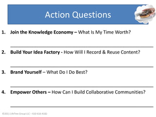 Action QuestionsJoin the Knowledge Economy- Stop trading time for moneyBuild Your Idea Factory- Record & Reuse Your ContentBrand Yourself- Know What You Do BestEmpower Others- Build Hope CommunitiesJoin the Knowledge Economy – What Is My Time Worth?_______________________________________________________Build Your Idea Factory - How Will I Record & Reuse Content?_______________________________________________________Brand Yourself – What Do I Do Best?_______________________________________________________Empower Others – How Can I Build Collaborative Communities?_______________________________________________________