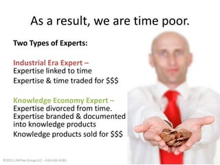 As a result, we are time poor.Two Types of Experts:Industrial Era Expert – Expertise linked to timeExpertise & time traded for $$$Knowledge Economy Expert – Expertise divorced from time. Expertise branded & documentedinto knowledge productsKnowledge products sold for $$$