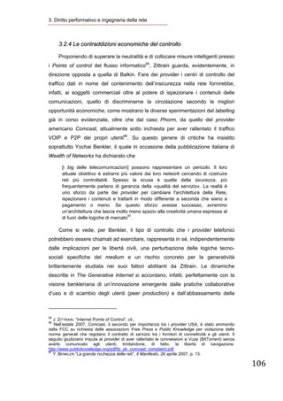 3. Diritto performativo e ingegneria della rete 



        3.2.4 Le contraddizioni economiche del controllo

        Proponendo di superare la neutralità e di collocare misure intelligenti presso
i Points of control del flusso informatico85, Zittrain guarda, evidentemente, in
direzione opposta a quella di Balkin. Fare dei provider i centri di controllo del
traffico dati in nome del contenimento dell’insicurezza nella rete fornirebbe,
infatti, ai soggetti commerciali oltre al potere di ispezionare i contenuti delle
comunicazioni, quello di discriminarne la circolazione secondo le migliori
opportunità economiche, come mostrano le diverse sperimentazioni del labelling
già in corso evidenziate, oltre che dal caso Phorm, da quello del provider
americano Comcast, attualmente sotto inchiesta per aver rallentato il traffico
VOIP e P2P dei propri utenti86. Su questo genere di critiche ha insistito
soprattutto Yochai Benkler, il quale in occasione della pubblicazione italiana di
Wealth of Networks ha dichiarato che

           [i big delle telecomunicazioni] possono rappresentare un pericolo. Il loro
           attuale obiettivo è estrarre più valore dai loro network cercando di costruire
           reti più controllabili. Spesso la scusa è quella della sicurezza, più
           frequentemente parlano di garanzia della «qualità del servizio». La realtà è
           uno sforzo da parte dei provider per cambiare l'architettura della Rete,
           ispezionare i contenuti e trattarli in modo differente a seconda che siano a
           pagamento o meno. Se questo sforzo avesse successo, avremmo
           un'architettura che lascia molto meno spazio alla creatività umana espressa al
           di fuori delle logiche di mercato87.

        Come si vede, per Benkler, il tipo di controllo che i provider telefonici
potrebbero essere chiamati ad esercitare, rappresenta in sé, indipendentemente
dalle implicazioni per le libertà civili, una perturbazione delle logiche tecno-
sociali specifiche del medium e un rischio concreto per la generatività
brillantemente studiata nei suoi fattori abilitanti da Zittrain. Le dinamiche
descritte in The Generative Internet si accordano, infatti, perfettamente con la
visione benkleriana di un’innovazione emergente dalle pratiche collaborative
d’uso e di scambio degli utenti (peer production) e dall’abbassamento della

                                                            
85
   J. ZITTRAIN. “Internet Points of Control”, cit..
86
   Nell’estate 2007, Comcast, il secondo per importanza tra i provider USA, è stato ammonito
dalla FCC su richiesta delle associazioni Free Press e Public Knowledge per violazione delle
norme generali che regolano il contratto di servizio tra i fornitori di connettività e gli utenti. Il
seguito giudiziario imputa al provider di aver rallentato le connessioni a Vuze (BitTorrent) senza
averlo comunicato agli utenti, limitandone, di fatto, la libertà di navigazione. 
http://www.publicknowledge.org/pdf/fp_pk_comcast_complaint.pdf.
87
   Y. BENKLER.”La grande ricchezza delle reti”, Il Manifesto, 26 aprile 2007, p. 13.  

                                                                                                        106
 
 