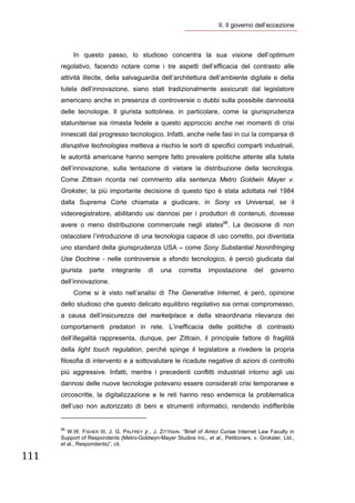 II. Il governo dell’eccezione 

        

               In questo passo, lo studioso concentra la sua visione dell’optimum
       regolativo, facendo notare come i tre aspetti dell’efficacia del contrasto alle
       attività illecite, della salvaguardia dell’architettura dell’ambiente digitale e della
       tutela dell’innovazione, siano stati tradizionalmente assicurati dal legislatore
       americano anche in presenza di controversie o dubbi sulla possibile dannosità
       delle tecnologie. Il giurista sottolinea, in particolare, come la giurisprudenza
       statunitense sia rimasta fedele a questo approccio anche nei momenti di crisi
       innescati dal progresso tecnologico. Infatti, anche nelle fasi in cui la comparsa di
       disruptive technologies metteva a rischio le sorti di specifici comparti industriali,
       le autorità americane hanno sempre fatto prevalere politiche attente alla tutela
       dell’innovazione, sulla tentazione di vietare la distribuzione della tecnologia.
       Come Zittrain ricorda nel commento alla sentenza Metro Goldwin Mayer v.
       Grokster, la più importante decisione di questo tipo è stata adottata nel 1984
       dalla Suprema Corte chiamata a giudicare, in Sony vs Universal, se il
       videoregistratore, abilitando usi dannosi per i produttori di contenuti, dovesse
       avere o meno distribuzione commerciale negli states98. La decisione di non
       ostacolare l’introduzione di una tecnologia capace di uso corretto, poi diventata
       uno standard della giurisprudenza USA – come Sony Substantial Noninfringing
       Use Doctrine - nelle controversie a sfondo tecnologico, è perciò giudicata dal
       giurista           parte          integrante               di   una   corretta   impostazione    del    governo
       dell’innovazione.
               Come si è visto nell’analisi di The Generative Internet, è però, opinione
       dello studioso che questo delicato equilibrio regolativo sia ormai compromesso,
       a causa dell’insicurezza del marketplace e della straordinaria rilevanza dei
       comportamenti predatori in rete. L’inefficacia delle politiche di contrasto
       dell’illegalità rappresenta, dunque, per Zittrain, il principale fattore di fragilità
       della light touch regulation, perché spinge il legislatore a rivedere la propria
       filosofia di intervento e a sottovalutare le ricadute negative di azioni di controllo
       più aggressive. Infatti, mentre i precedenti conflitti industriali intorno agli usi
       dannosi delle nuove tecnologie potevano essere considerati crisi temporanee e
       circoscritte, la digitalizzazione e le reti hanno reso endemica la problematica
       dell’uso non autorizzato di beni e strumenti informatici, rendendo indifferibile
                                                                   
       98
          W.W. FISHER III, J. G. PALFREY jr., J. ZITTRAIN. “Brief of Amici Curiae Internet Law Faculty in
       Support of Respondents (Metro-Goldwyn-Mayer Studios Inc., et al., Petitioners, v. Grokster, Ltd.,
       et al., Respondents)”, cit.

111 
        
 