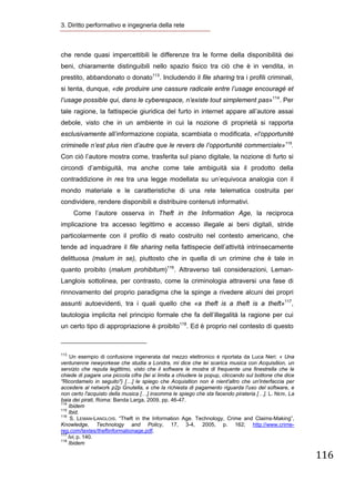 3. Diritto performativo e ingegneria della rete 



che rende quasi impercettibili le differenze tra le forme della disponibilità dei
beni, chiaramente distinguibili nello spazio fisico tra ciò che è in vendita, in
prestito, abbandonato o donato113. Includendo il file sharing tra i profili criminali,
si tenta, dunque, «de produire une cassure radicale entre l’usage encouragé et
l’usage possible qui, dans le cyberespace, n’existe tout simplement pas»114. Per
tale ragione, la fattispecie giuridica del furto in internet appare all’autore assai
debole, visto che in un ambiente in cui la nozione di proprietà si rapporta
esclusivamente all’informazione copiata, scambiata o modificata, «l’opportunité
criminelle n’est plus rien d’autre que le revers de l’opportunité commerciale»115.
Con ciò l’autore mostra come, trasferita sul piano digitale, la nozione di furto si
circondi d’ambiguità, ma anche come tale ambiguità sia il prodotto della
contraddizione in res tra una legge modellata su un’equivoca analogia con il
mondo materiale e le caratteristiche di una rete telematica costruita per
condividere, rendere disponibili e distribuire contenuti informativi.
        Come l’autore osserva in Theft in the Information Age, la reciproca
implicazione tra accesso legittimo e accesso illegale ai beni digitali, stride
particolarmente con il profilo di reato costruito nel contesto americano, che
tende ad inquadrare il file sharing nella fattispecie dell’attività intrinsecamente
delittuosa (malum in se), piuttosto che in quella di un crimine che è tale in
quanto proibito (malum prohibitum)116. Attraverso tali considerazioni, Leman-
Langlois sottolinea, per contrasto, come la criminologia attraversi una fase di
rinnovamento del proprio paradigma che la spinge a rivedere alcuni dei propri
assunti autoevidenti, tra i quali quello che «a theft is a theft is a theft»117,
tautologia implicita nel principio formale che fa dell’illegalità la ragione per cui
un certo tipo di appropriazione è proibito118. Ed è proprio nel contesto di questo

                                                            
113
     Un esempio di confusione ingenerata dal mezzo elettronico è riportata da Luca Neri: « Una
ventunenne newyorkese che studia a Londra, mi dice che lei scarica musica con Acquisition, un
servizio che reputa legittimo, visto che il software le mostra di frequente una finestrella che le
chiede di pagare una piccola cifra (lei si limita a chiudere la popup, cliccando sul bottone che dice
"Ricordamelo in seguito") […] le spiego che Acquisition non è nient'altro che un'interfaccia per
accedere al network p2p Gnutella, e che la richiesta di pagamento riguarda l'uso del software, e
non certo l'acquisto della musica […] insomma le spiego che sta facendo pirateria […]. L. NERI, La
baia dei pirati, Roma: Banda Larga, 2009, pp. 46-47.
114
    Ibidem
115
    Ibid.
116
     S. LEMAN-LANGLOIS. “Theft in the Information Age. Technology, Crime and Claims-Making”,
Knowledge, Technology and Policy, 17, 3-4, 2005, p. 162; http://www.crime-
reg.com/textes/theftinformationage.pdf.
117
    Ivi, p. 140.
118
    Ibidem

                                                                                                        116
 
 