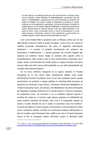 II. Il governo dell’eccezione 

        

                  La rete chiama a raccolta gli utenti per unirsi ed informarsi a vicenda contro
                  virus e malware: questo l'obiettivo di BadwareBusters, community nata dal
                  lavoro di StopBadware, associazione non profit finanziata da aziende del
                  calibro di Google il cui scopo è quello di segnalare la presenza di codice
                  malevolo su siti e applicazioni web-based. La nuova community, introdotta in
                  collaborazione con Consumer Reports WebWatch e finanziata dal Berkman
                  Center dell'Università di Harvard sembra voler fare della semplicità il suo
                  punto di forza: il sito è strutturato come un forum di discussione in cui gli
                  utenti possono confrontarsi, portare le loro esperienze e pronunciarsi su
                  qualsiasi aspetto relativo alla sicurezza informatica sul web156.

               Così come Herdict Web si presenta come un’efficace vetrina per ciò che
       delle attività di Harvard merita di essere divulgato, ovvero come uno spazio di
       visibilità funzionale all’esaltazione del piano di legittimità dell’impianto
       zittrainiano – e, dunque, al parallelo occultamento dei contenuti che
       necessitano di legittimazione -, il plauso generale che circonda l’appello alla
       vigilanza sul badware, illustra meglio di qualsiasi altro aspetto come la
       sensibilizzazione della società civile al tema dell’intrusione informatica sia il
       miglior veicolo promozionale del trusted system e sappia insinuare nel senso
       comune della rete tutto il senso dell’inevitabilità, se non della desiderabilità, del
       controllo sulle telecomunicazioni.
               Se ne trova conferma navigando tra le pagine dedicate al Trusting
       Computing da un sito storico della contestazione digitale come quello
       dell’Electronic Frontier Foundation, dove si può solo constatare quanto questa
       penetrazione sia profonda e sappia adattare al marketing della sicurezza gli
       argomenti più persuasivi d’ogni tempo. L’estensore dell’articolo Meditations on
       Trusted Computing ricorre, ad esempio, alle Meditationes de prima philosophia
       per segnalare l’analogia esistente tra la volontà hacker e il demone cartesiano,
       ed evidenziare come, nel momento in cui un software malevolo assume il
       controllo del nostro pc, ci troviamo nella stessa condizione di inaffidabilità del
       senso empirico descritta dal filosofo, tanto che ci è impossibile valutare se
       persino il nostro firewall non sia in realtà un pericoloso virus che modifica i
       comandi del sistema a nostra insaputa. Ironicamente, il commentatore fa notare
       come il problema sarebbe avvertito con particolare acutezza dall’industria hi-
       tech ed avrebbe spinto Microsoft, Intel e AMD a dar vita al Trusted Computing
       Group al fine di sviluppare sistemi informatici capaci di difendersi dalle
                                                                   
       156
           V. GENTILE. “Una community per difendersi dal malware”, Punto informatico, 19 marzo 2009,
       http://punto-informatico.it/2579856/PI/News/una-community-difendersi-dal-malware.aspx.

127 
        
 